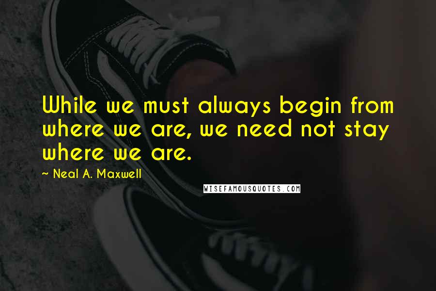 Neal A. Maxwell Quotes: While we must always begin from where we are, we need not stay where we are.