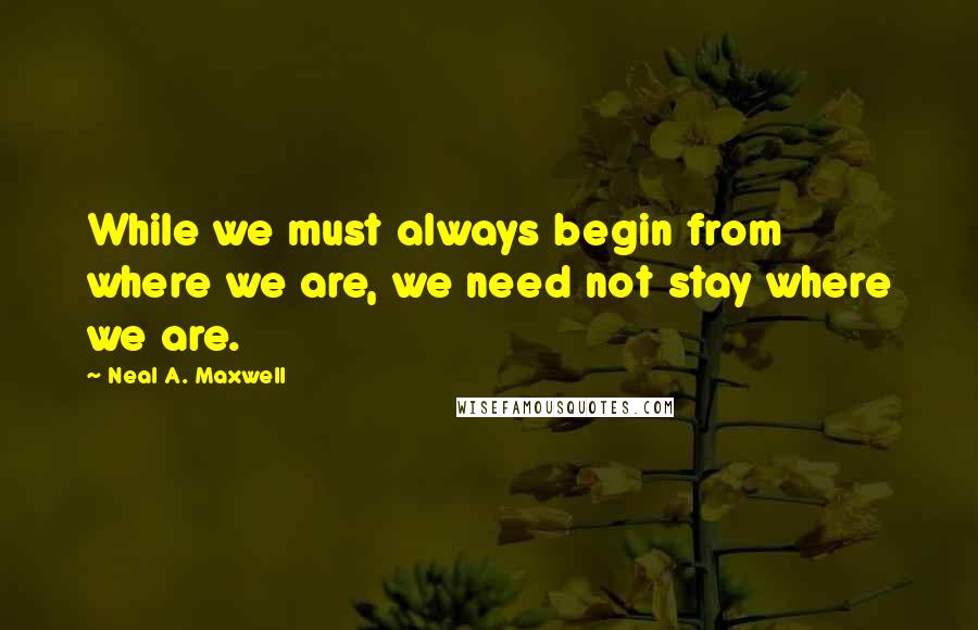 Neal A. Maxwell Quotes: While we must always begin from where we are, we need not stay where we are.