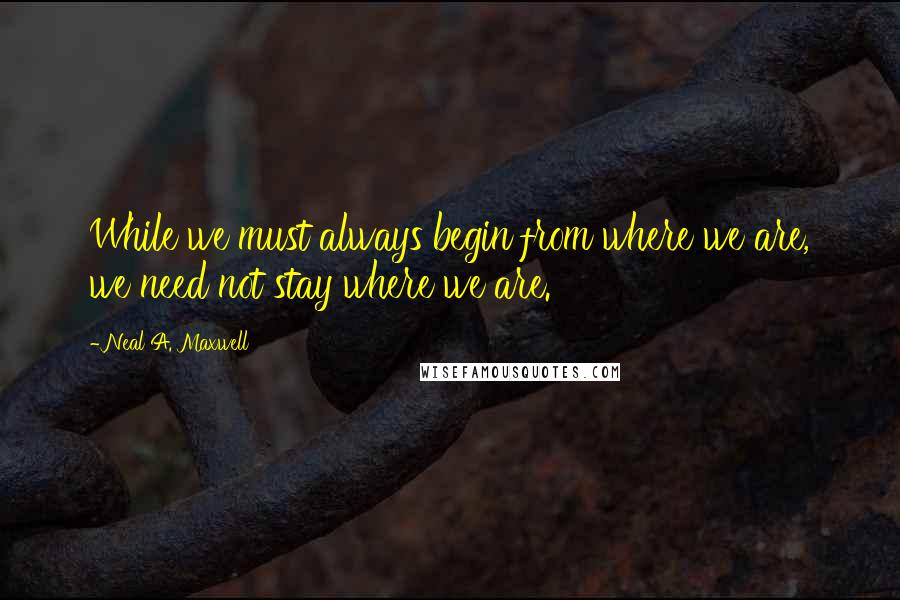 Neal A. Maxwell Quotes: While we must always begin from where we are, we need not stay where we are.