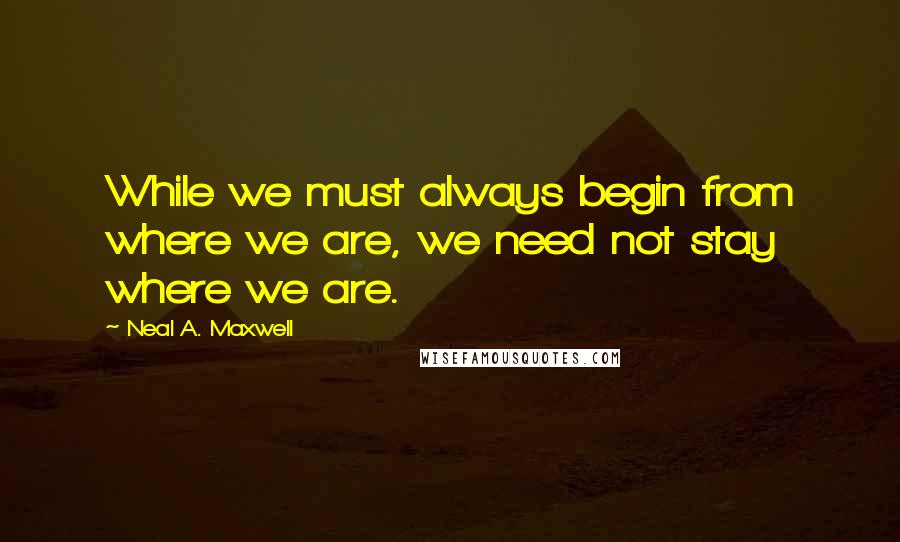 Neal A. Maxwell Quotes: While we must always begin from where we are, we need not stay where we are.