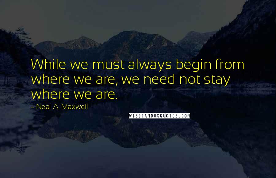 Neal A. Maxwell Quotes: While we must always begin from where we are, we need not stay where we are.