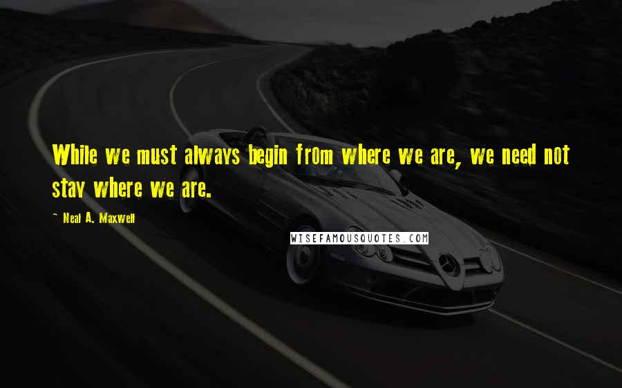 Neal A. Maxwell Quotes: While we must always begin from where we are, we need not stay where we are.