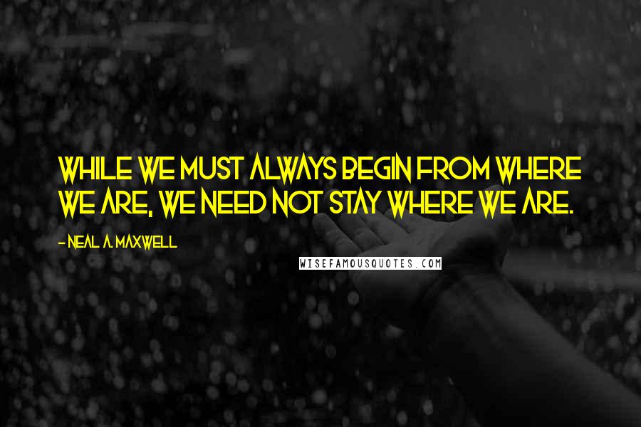 Neal A. Maxwell Quotes: While we must always begin from where we are, we need not stay where we are.