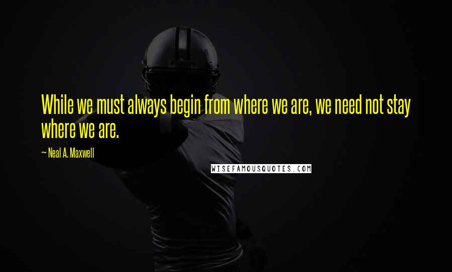 Neal A. Maxwell Quotes: While we must always begin from where we are, we need not stay where we are.