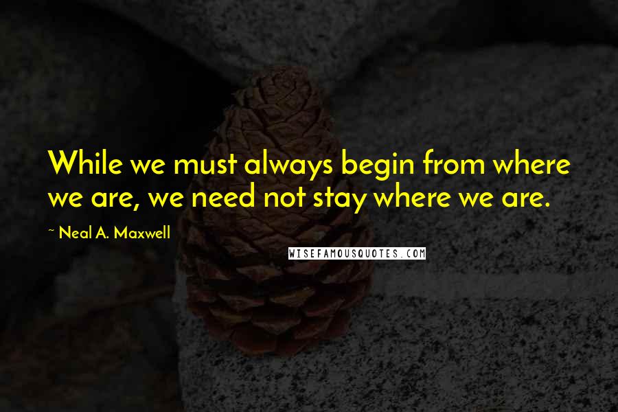 Neal A. Maxwell Quotes: While we must always begin from where we are, we need not stay where we are.