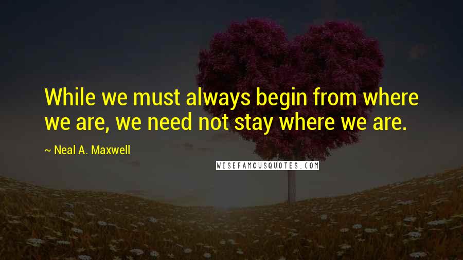 Neal A. Maxwell Quotes: While we must always begin from where we are, we need not stay where we are.