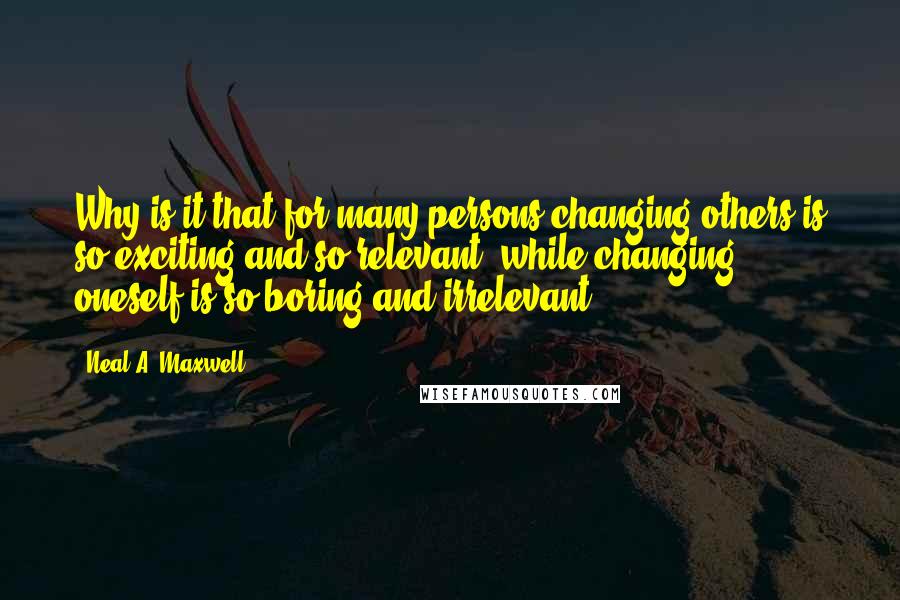 Neal A. Maxwell Quotes: Why is it that for many persons changing others is so exciting and so relevant, while changing oneself is so boring and irrelevant?