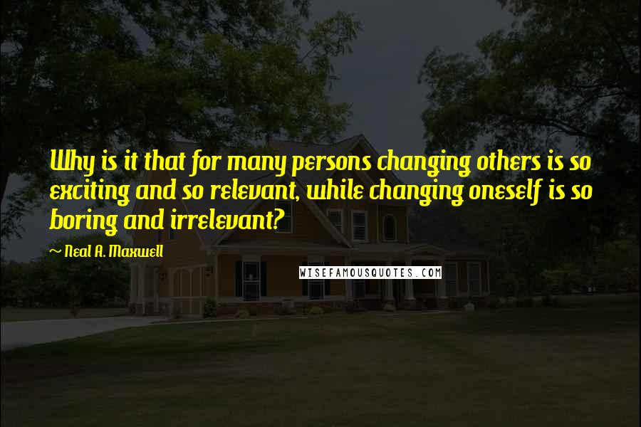 Neal A. Maxwell Quotes: Why is it that for many persons changing others is so exciting and so relevant, while changing oneself is so boring and irrelevant?