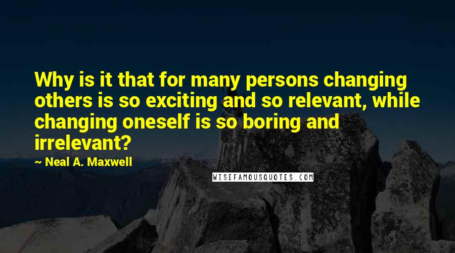 Neal A. Maxwell Quotes: Why is it that for many persons changing others is so exciting and so relevant, while changing oneself is so boring and irrelevant?