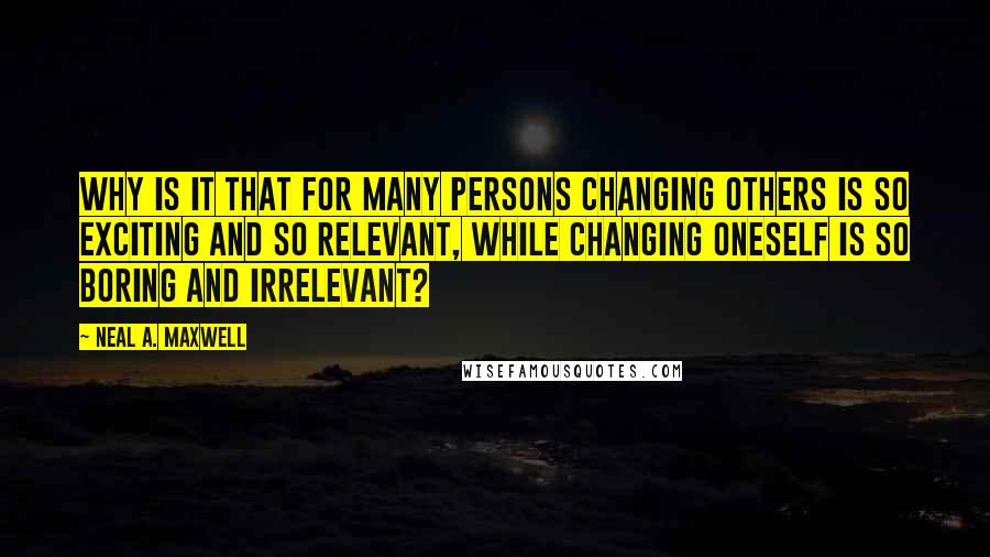 Neal A. Maxwell Quotes: Why is it that for many persons changing others is so exciting and so relevant, while changing oneself is so boring and irrelevant?