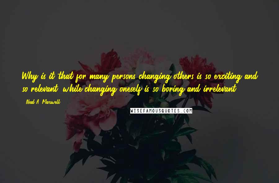 Neal A. Maxwell Quotes: Why is it that for many persons changing others is so exciting and so relevant, while changing oneself is so boring and irrelevant?