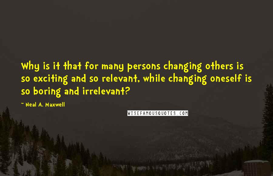 Neal A. Maxwell Quotes: Why is it that for many persons changing others is so exciting and so relevant, while changing oneself is so boring and irrelevant?