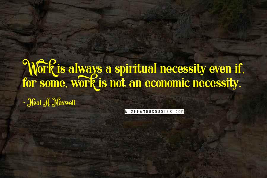 Neal A. Maxwell Quotes: Work is always a spiritual necessity even if, for some, work is not an economic necessity.