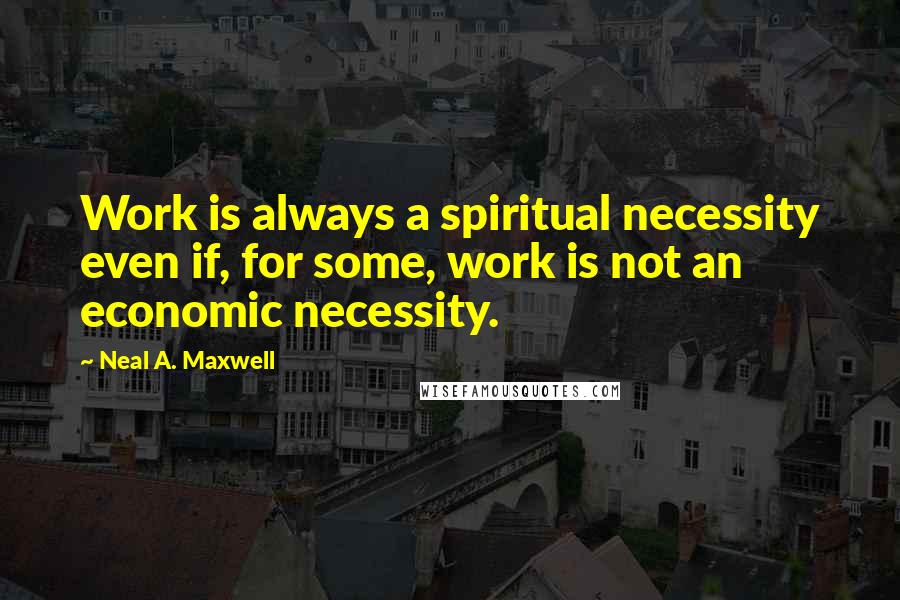 Neal A. Maxwell Quotes: Work is always a spiritual necessity even if, for some, work is not an economic necessity.