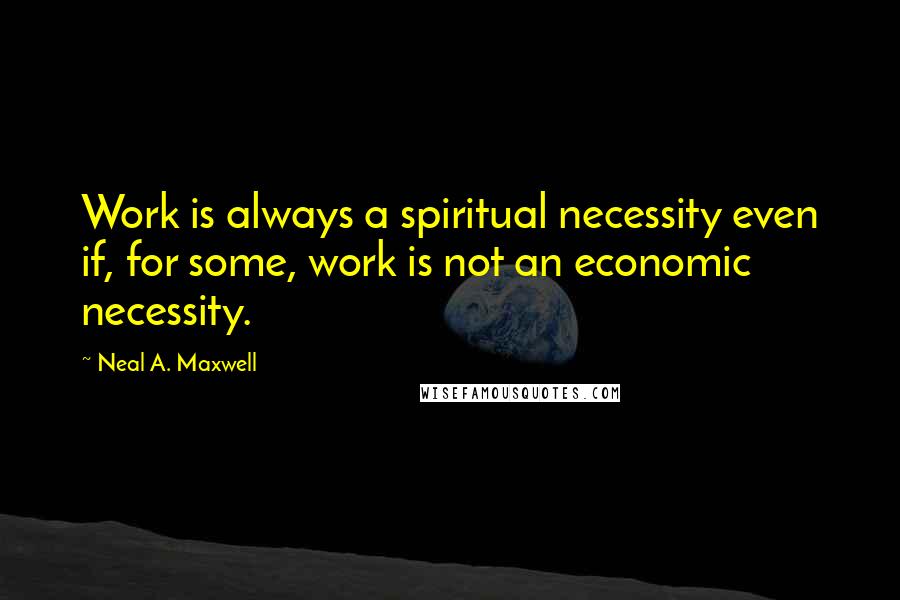 Neal A. Maxwell Quotes: Work is always a spiritual necessity even if, for some, work is not an economic necessity.