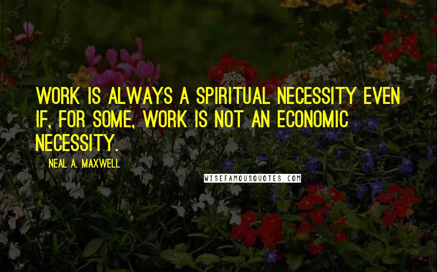 Neal A. Maxwell Quotes: Work is always a spiritual necessity even if, for some, work is not an economic necessity.