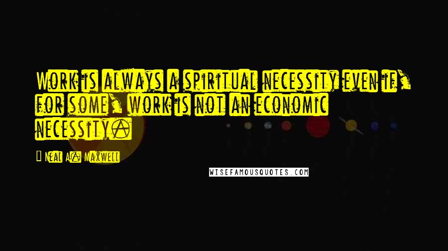 Neal A. Maxwell Quotes: Work is always a spiritual necessity even if, for some, work is not an economic necessity.