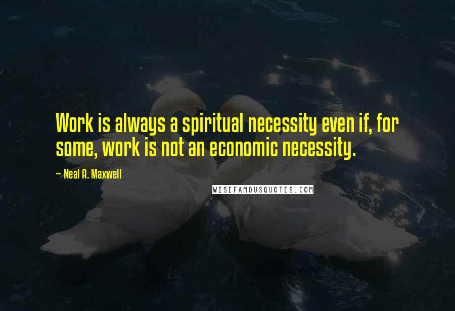 Neal A. Maxwell Quotes: Work is always a spiritual necessity even if, for some, work is not an economic necessity.