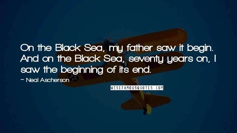 Neal Ascherson Quotes: On the Black Sea, my father saw it begin. And on the Black Sea, seventy years on, I saw the beginning of its end.