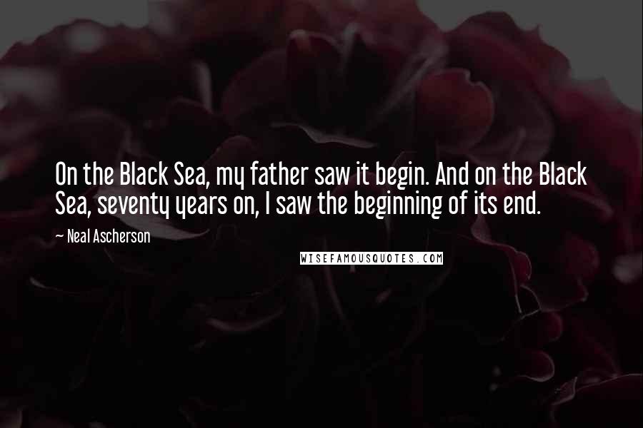 Neal Ascherson Quotes: On the Black Sea, my father saw it begin. And on the Black Sea, seventy years on, I saw the beginning of its end.