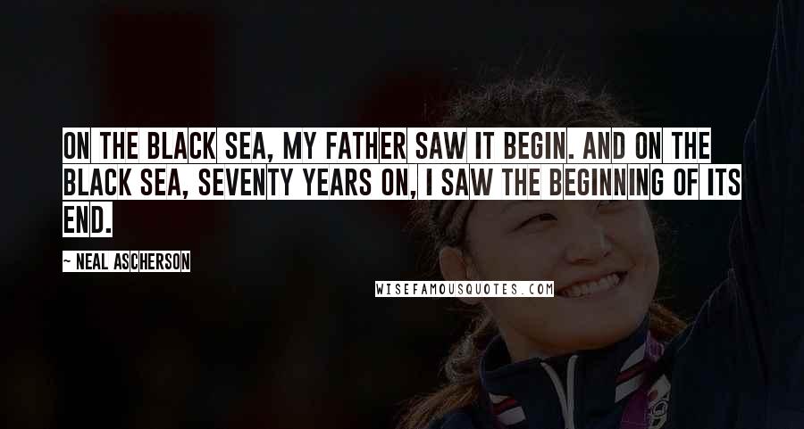 Neal Ascherson Quotes: On the Black Sea, my father saw it begin. And on the Black Sea, seventy years on, I saw the beginning of its end.