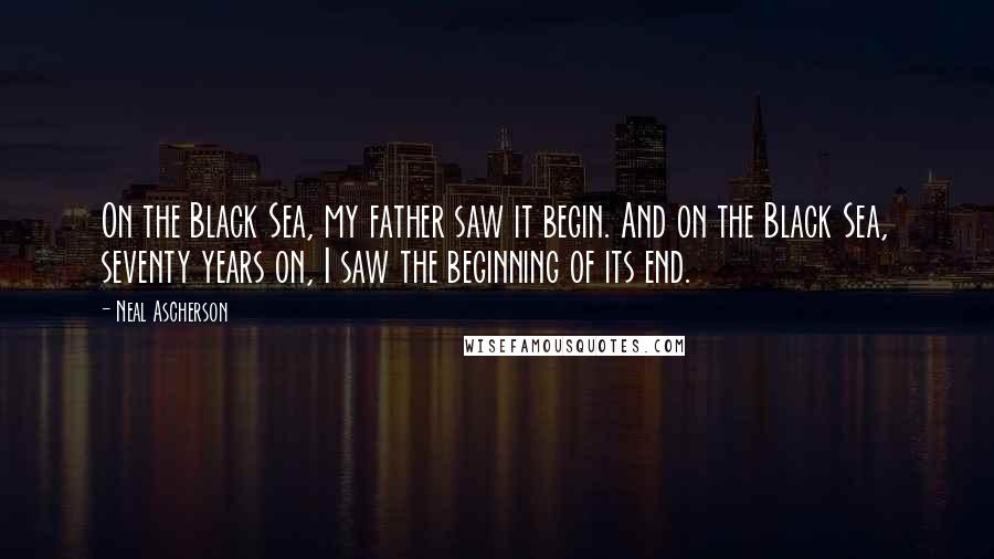 Neal Ascherson Quotes: On the Black Sea, my father saw it begin. And on the Black Sea, seventy years on, I saw the beginning of its end.