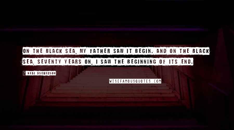 Neal Ascherson Quotes: On the Black Sea, my father saw it begin. And on the Black Sea, seventy years on, I saw the beginning of its end.