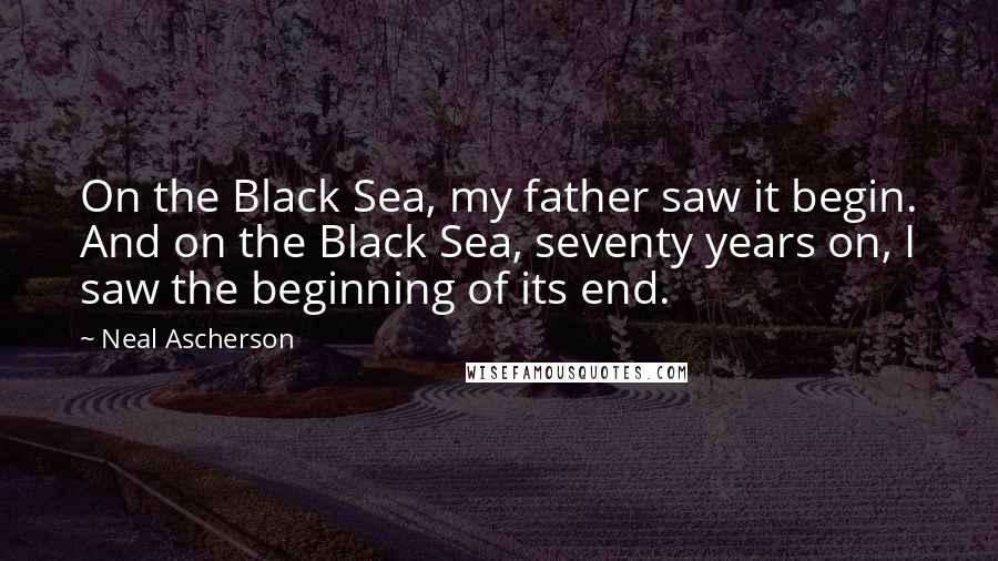 Neal Ascherson Quotes: On the Black Sea, my father saw it begin. And on the Black Sea, seventy years on, I saw the beginning of its end.