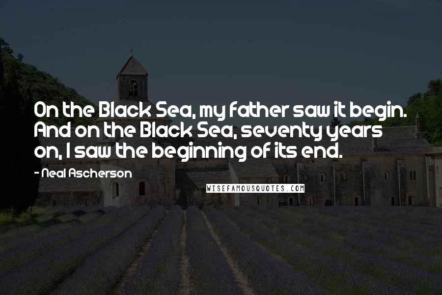 Neal Ascherson Quotes: On the Black Sea, my father saw it begin. And on the Black Sea, seventy years on, I saw the beginning of its end.