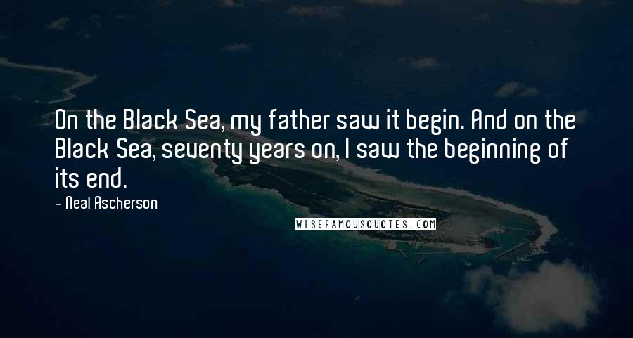 Neal Ascherson Quotes: On the Black Sea, my father saw it begin. And on the Black Sea, seventy years on, I saw the beginning of its end.