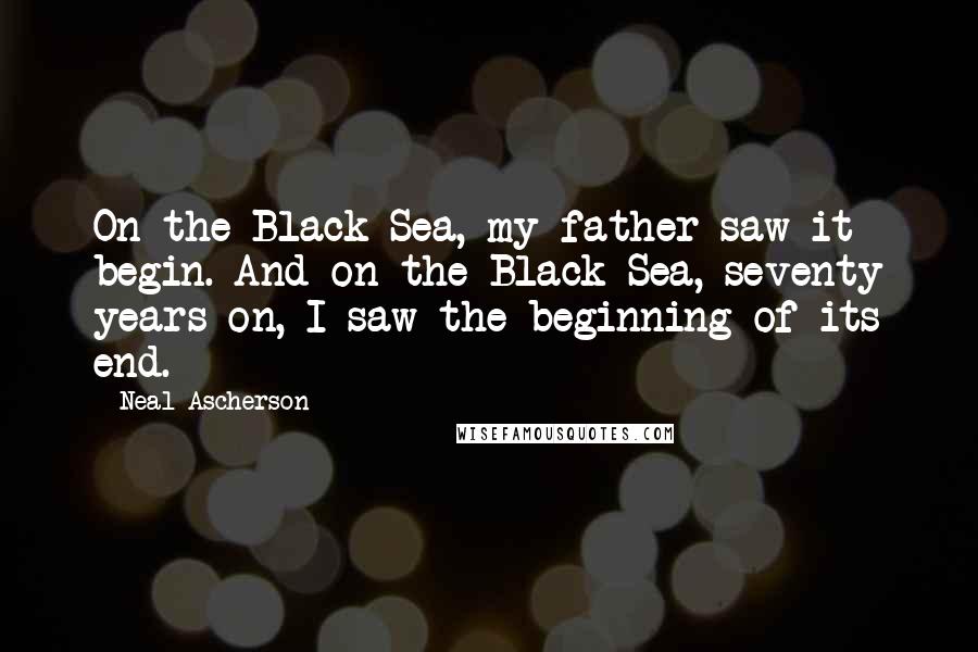 Neal Ascherson Quotes: On the Black Sea, my father saw it begin. And on the Black Sea, seventy years on, I saw the beginning of its end.