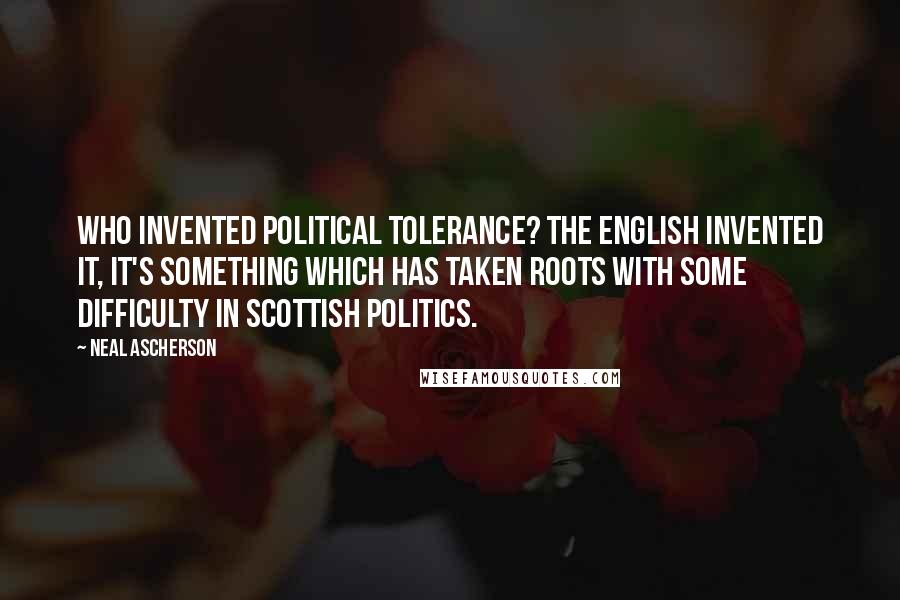 Neal Ascherson Quotes: Who invented political tolerance? The English invented it, it's something which has taken roots with some difficulty in Scottish politics.