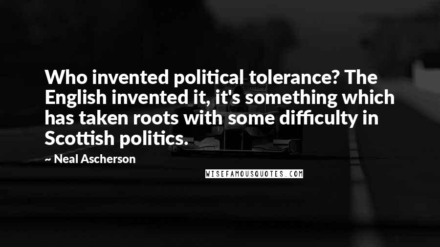 Neal Ascherson Quotes: Who invented political tolerance? The English invented it, it's something which has taken roots with some difficulty in Scottish politics.