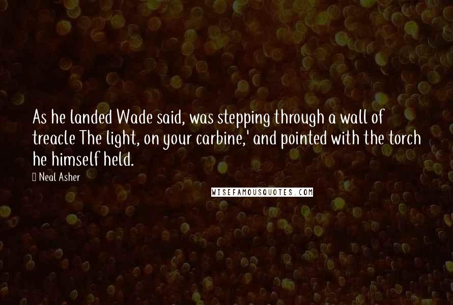 Neal Asher Quotes: As he landed Wade said, was stepping through a wall of treacle The light, on your carbine,' and pointed with the torch he himself held.