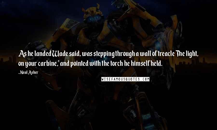 Neal Asher Quotes: As he landed Wade said, was stepping through a wall of treacle The light, on your carbine,' and pointed with the torch he himself held.