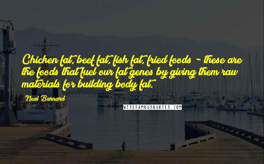 Neal Barnard Quotes: Chicken fat, beef fat, fish fat, fried foods - these are the foods that fuel our fat genes by giving them raw materials for building body fat.