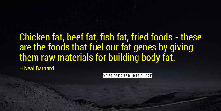 Neal Barnard Quotes: Chicken fat, beef fat, fish fat, fried foods - these are the foods that fuel our fat genes by giving them raw materials for building body fat.