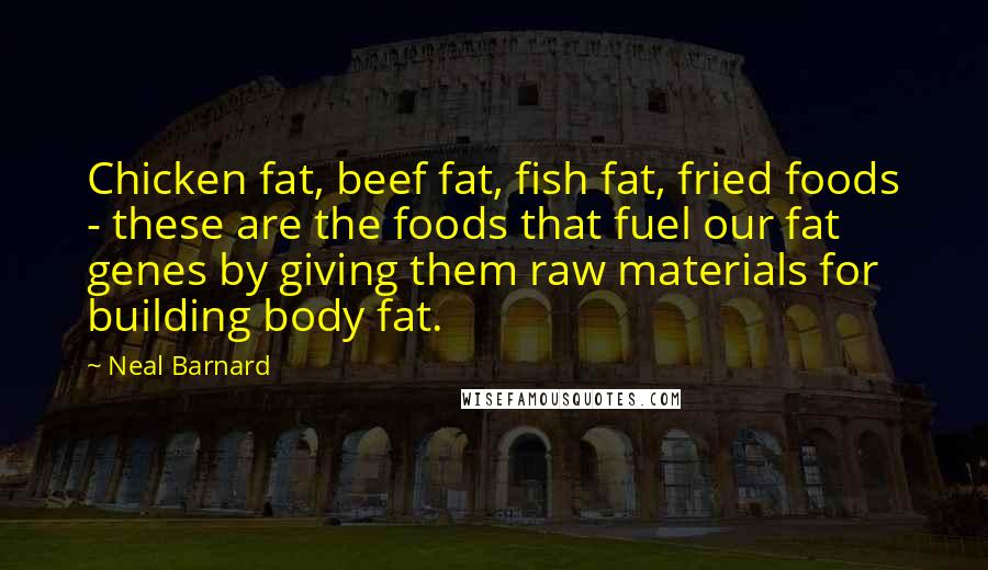 Neal Barnard Quotes: Chicken fat, beef fat, fish fat, fried foods - these are the foods that fuel our fat genes by giving them raw materials for building body fat.