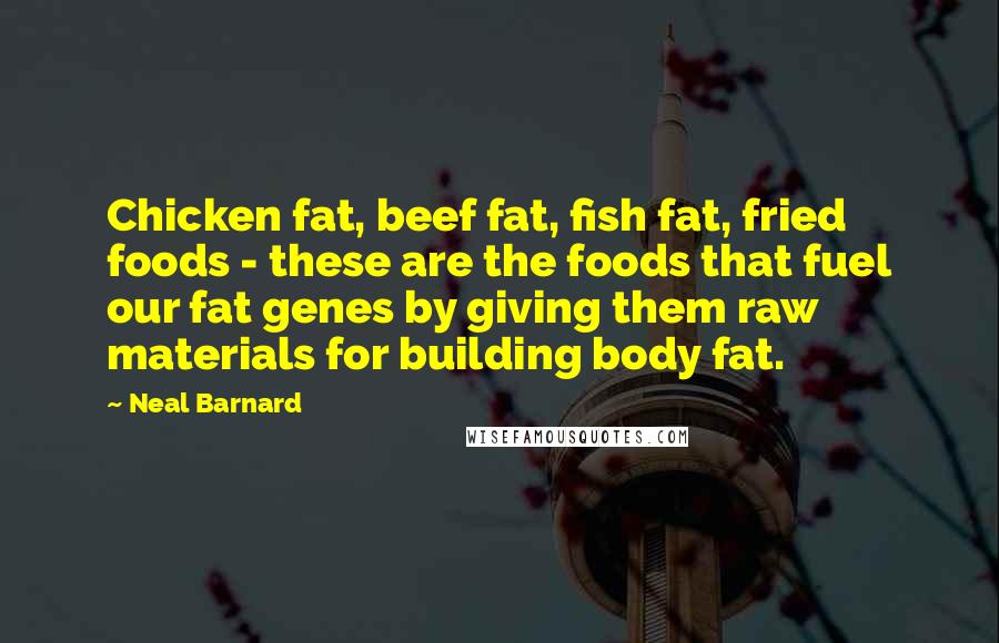 Neal Barnard Quotes: Chicken fat, beef fat, fish fat, fried foods - these are the foods that fuel our fat genes by giving them raw materials for building body fat.
