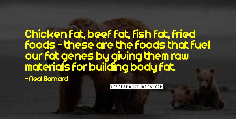 Neal Barnard Quotes: Chicken fat, beef fat, fish fat, fried foods - these are the foods that fuel our fat genes by giving them raw materials for building body fat.
