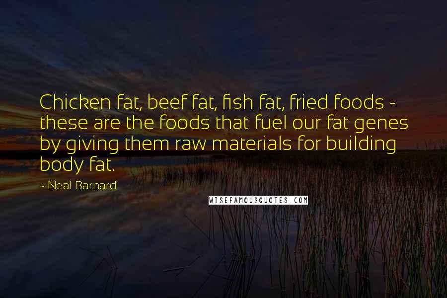 Neal Barnard Quotes: Chicken fat, beef fat, fish fat, fried foods - these are the foods that fuel our fat genes by giving them raw materials for building body fat.