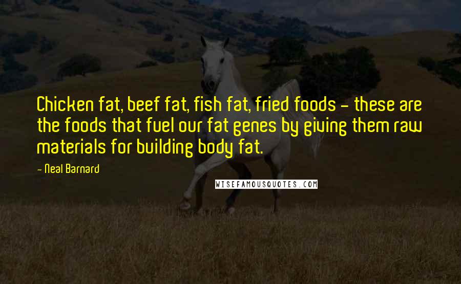 Neal Barnard Quotes: Chicken fat, beef fat, fish fat, fried foods - these are the foods that fuel our fat genes by giving them raw materials for building body fat.