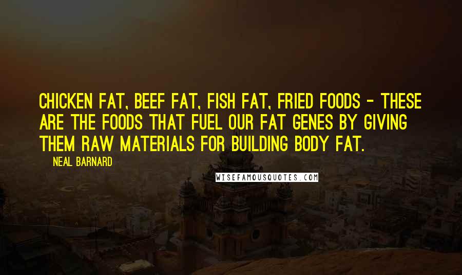 Neal Barnard Quotes: Chicken fat, beef fat, fish fat, fried foods - these are the foods that fuel our fat genes by giving them raw materials for building body fat.