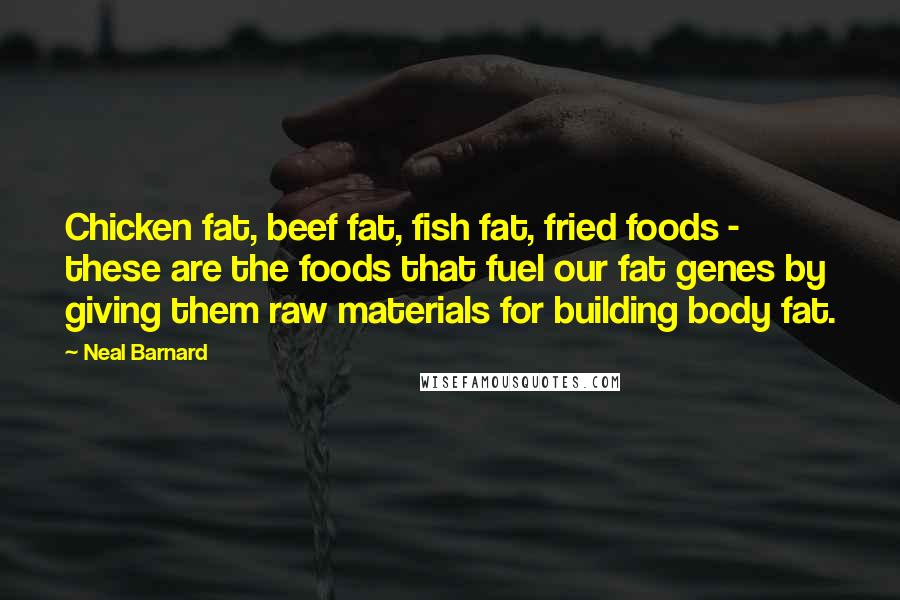 Neal Barnard Quotes: Chicken fat, beef fat, fish fat, fried foods - these are the foods that fuel our fat genes by giving them raw materials for building body fat.