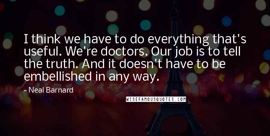Neal Barnard Quotes: I think we have to do everything that's useful. We're doctors. Our job is to tell the truth. And it doesn't have to be embellished in any way.