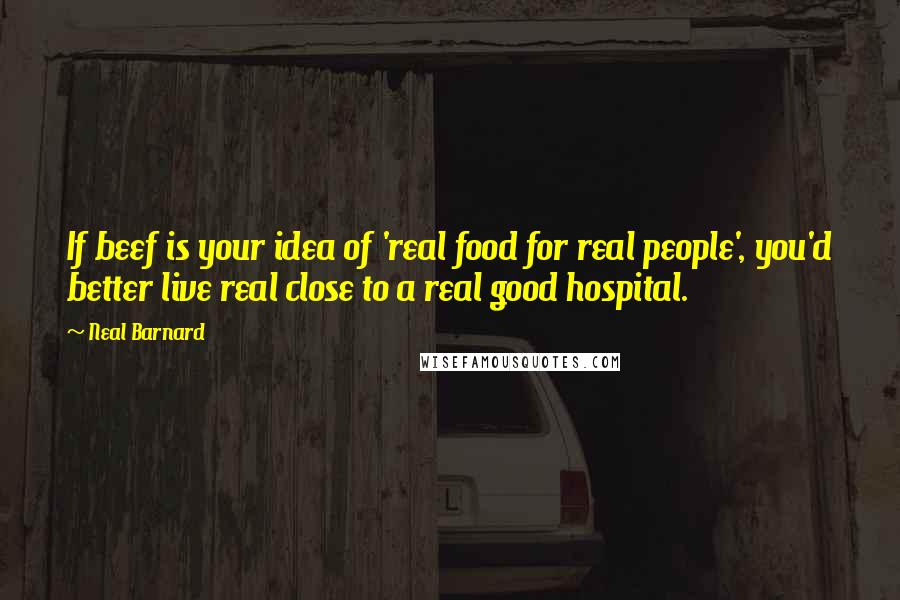 Neal Barnard Quotes: If beef is your idea of 'real food for real people', you'd better live real close to a real good hospital.