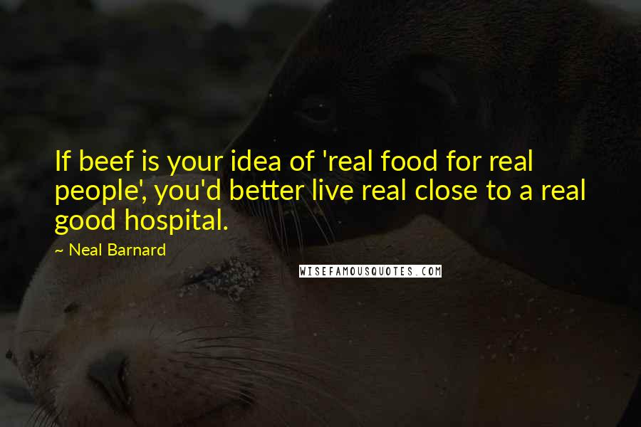 Neal Barnard Quotes: If beef is your idea of 'real food for real people', you'd better live real close to a real good hospital.