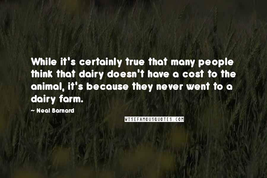 Neal Barnard Quotes: While it's certainly true that many people think that dairy doesn't have a cost to the animal, it's because they never went to a dairy farm.