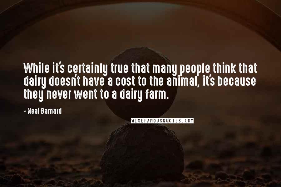 Neal Barnard Quotes: While it's certainly true that many people think that dairy doesn't have a cost to the animal, it's because they never went to a dairy farm.