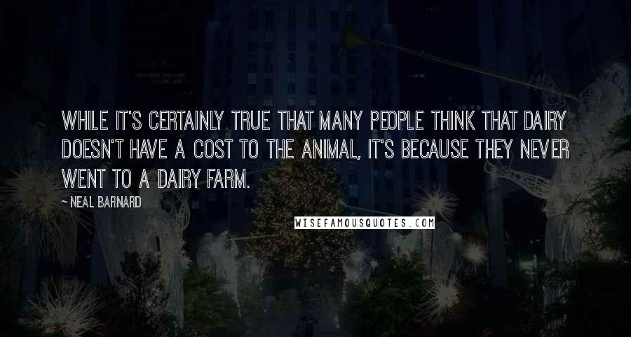 Neal Barnard Quotes: While it's certainly true that many people think that dairy doesn't have a cost to the animal, it's because they never went to a dairy farm.